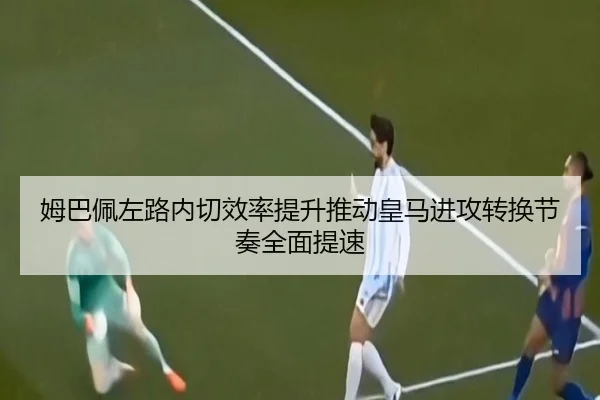 姆巴佩左路内切效率提升推动皇马进攻转换节奏全面提速